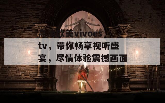 高清欧美vivoestv，带你畅享视听盛宴，尽情体验震撼画面！