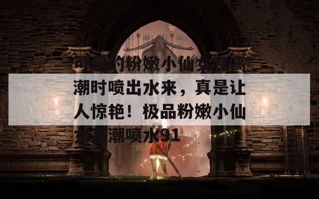 可爱的粉嫩小仙女在高潮时喷出水来，真是让人惊艳！极品粉嫩小仙女高潮喷水91
