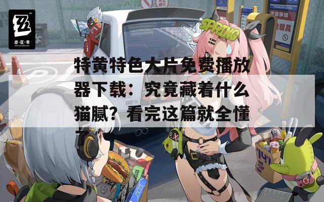 特黄特色大片免费播放器下载：究竟藏着什么猫腻？看完这篇就全懂了  第1张