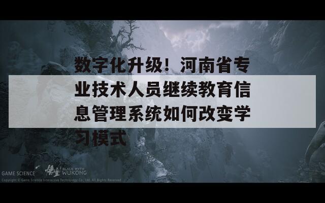 数字化升级！河南省专业技术人员继续教育信息管理系统如何改变学习模式  第1张