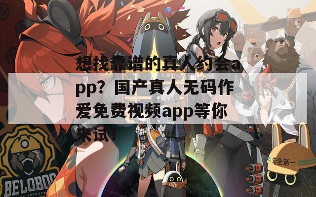 想找靠谱的真人约会app？国产真人无码作爱免费视频app等你来试！