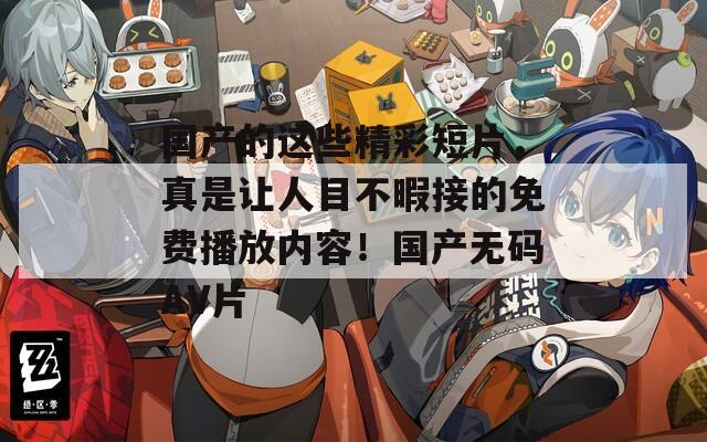 国产的这些精彩短片，真是让人目不暇接的免费播放内容！国产无码AV片