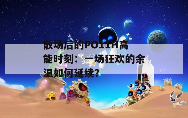 散场后的PO11H高能时刻：一场狂欢的余温如何延续？