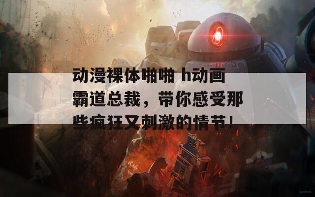 动漫裸体啪啪 h动画霸道总裁，带你感受那些疯狂又刺激的情节！