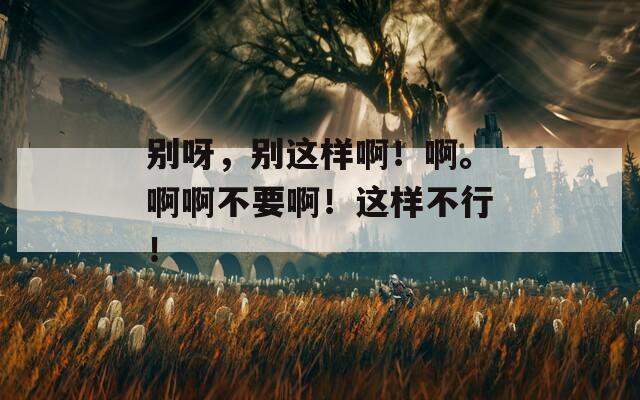 别呀，别这样啊！啊。啊啊不要啊！这样不行！