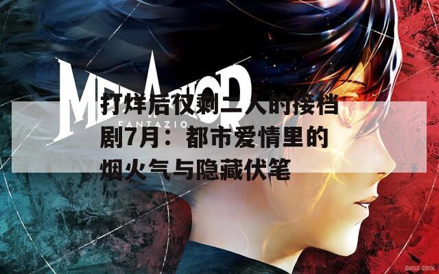 打烊后仅剩二人的接档剧7月：都市爱情里的烟火气与隐藏伏笔  第1张