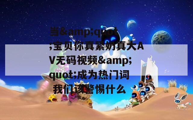 当&amp;quot;宝贝你真紧奶真大AV无码视频&amp;quot;成为热门词 我们该警惕什么