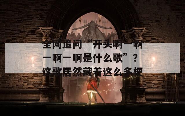 全网追问“开头啊一啊一啊一啊是什么歌”？这歌居然藏着这么多梗  第1张