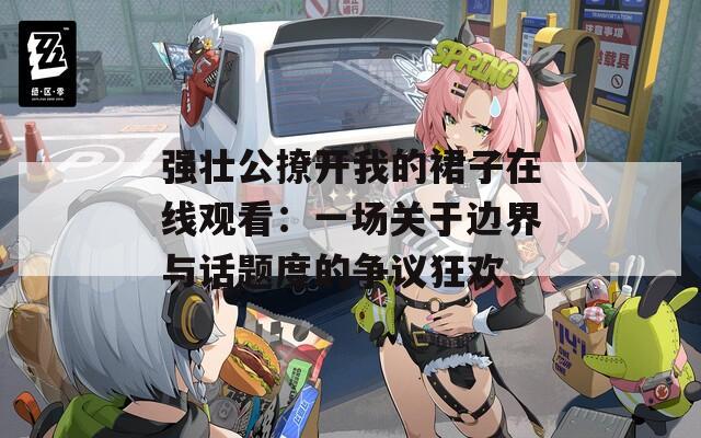 强壮公撩开我的裙子在线观看：一场关于边界与话题度的争议狂欢  第1张