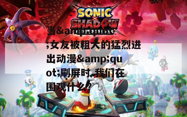 当&amp;quot;女友被粗大的猛烈进出动漫&amp;quot;刷屏时 我们在围观什么？