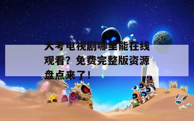 大考电视剧哪里能在线观看？免费完整版资源盘点来了！