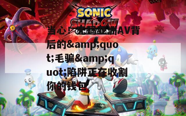当心！无码亚洲AV背后的&amp;quot;毛骗&amp;quot;陷阱正在收割你的钱包