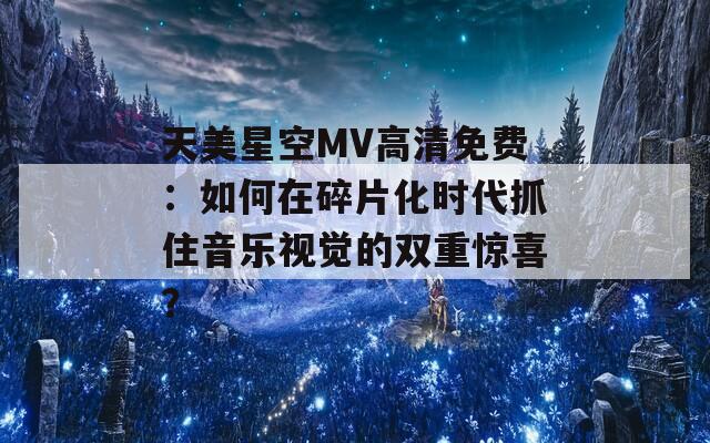 天美星空MV高清免费：如何在碎片化时代抓住音乐视觉的双重惊喜？