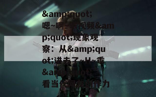 &amp;quot;嗯～啊～乖视频&amp;quot;现象观察：从&amp;quot;进去了～H～乖&amp;quot;看当代网友创作力