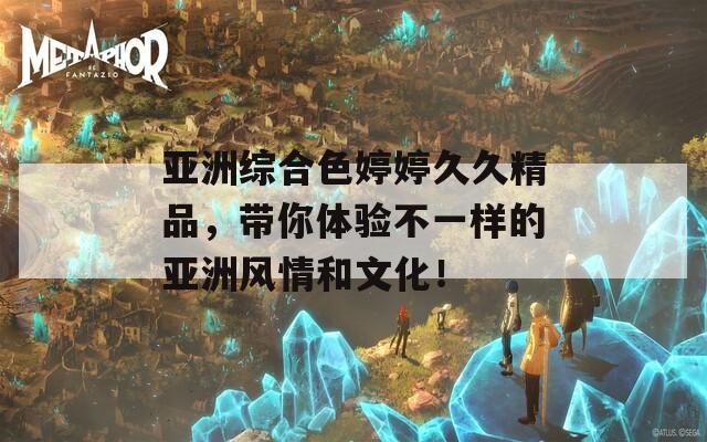亚洲综合色婷婷久久精品，带你体验不一样的亚洲风情和文化！