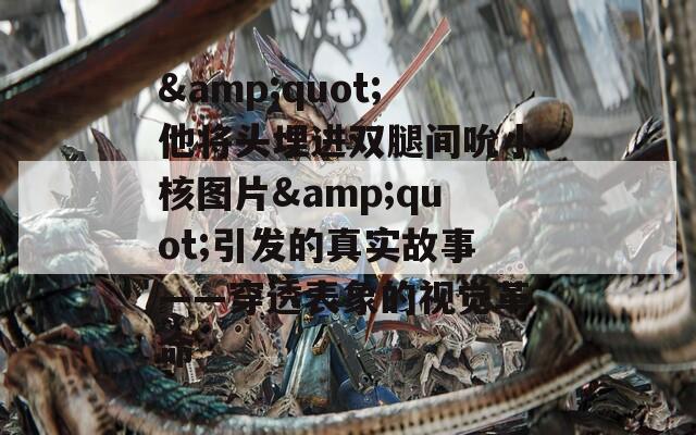 &amp;quot;他将头埋进双腿间吮小核图片&amp;quot;引发的真实故事——穿透表象的视觉革命