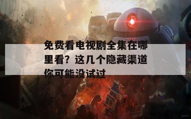 免费看电视剧全集在哪里看？这几个隐藏渠道你可能没试过