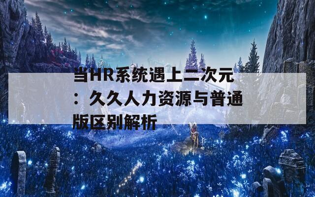 当HR系统遇上二次元：久久人力资源与普通版区别解析