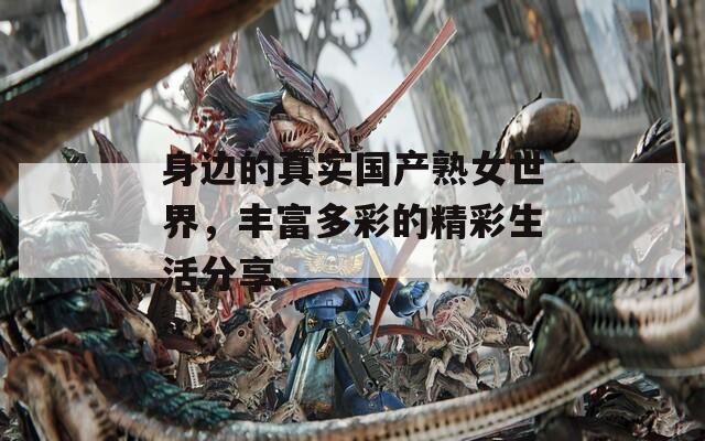 身边的真实国产熟女世界，丰富多彩的精彩生活分享