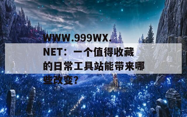 WWW.999WX.NET：一个值得收藏的日常工具站能带来哪些改变？