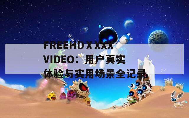 FREEHDⅩXXXVIDEO：用户真实体验与实用场景全记录