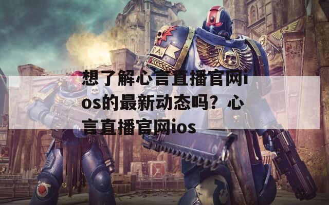想了解心言直播官网ios的最新动态吗？心言直播官网ios