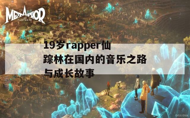 19岁rapper仙踪林在国内的音乐之路与成长故事