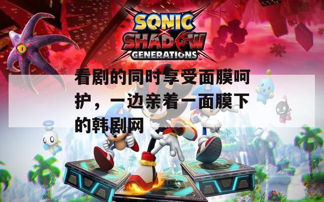 看剧的同时享受面膜呵护，一边亲着一面膜下的韩剧网