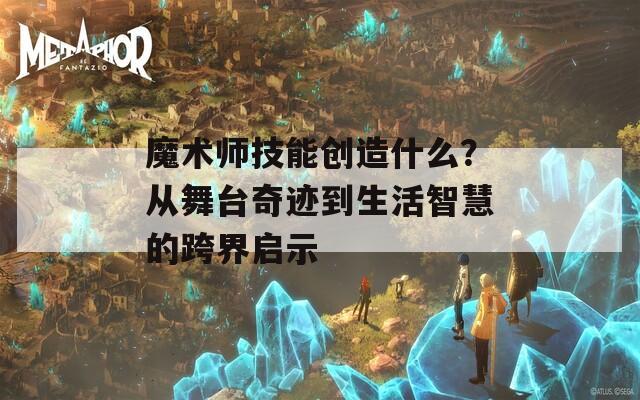 魔术师技能创造什么？从舞台奇迹到生活智慧的跨界启示