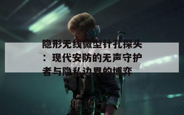 隐形无线微型针孔探头：现代安防的无声守护者与隐私边界的博弈