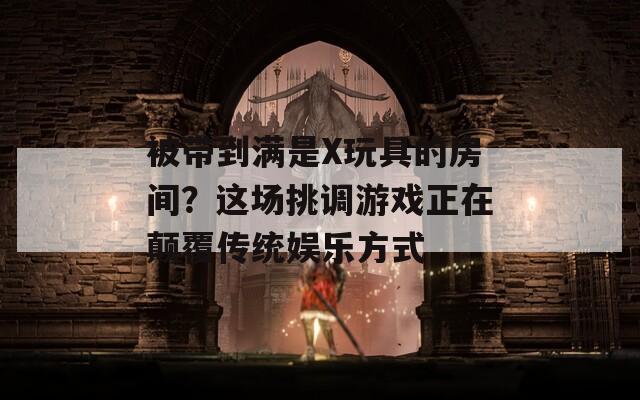 被带到满是X玩具的房间？这场挑调游戏正在颠覆传统娱乐方式  第1张