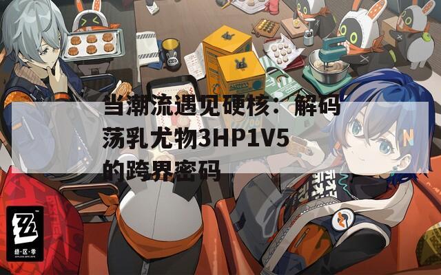 当潮流遇见硬核：解码荡乳尤物3HP1V5的跨界密码
