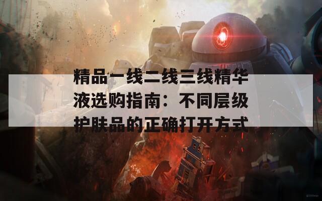 精品一线二线三线精华液选购指南：不同层级护肤品的正确打开方式