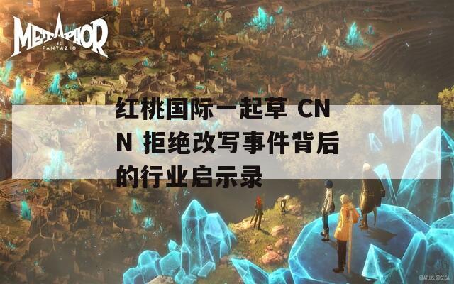 红桃国际一起草 CNN 拒绝改写事件背后的行业启示录