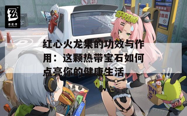 红心火龙果的功效与作用：这颗热带宝石如何点亮你的健康生活