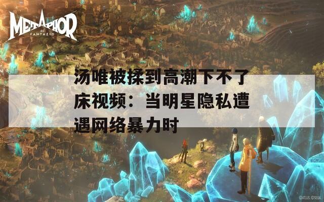 汤唯被揉到高潮下不了床视频：当明星隐私遭遇网络暴力时