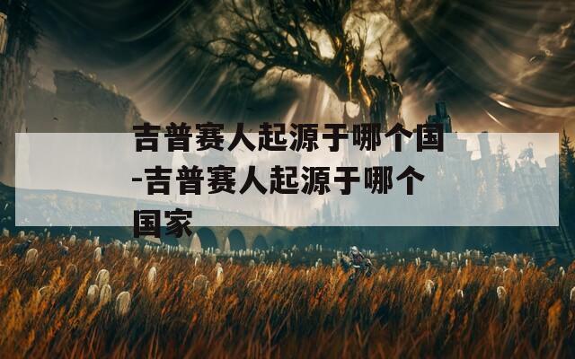 吉普赛人起源于哪个国-吉普赛人起源于哪个国家