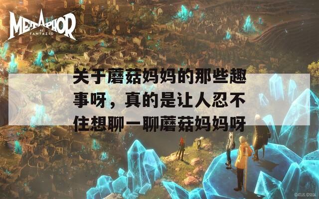 关于蘑菇妈妈的那些趣事呀，真的是让人忍不住想聊一聊蘑菇妈妈呀