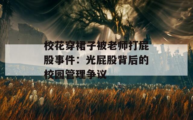 校花穿裙子被老师打屁股事件：光屁股背后的校园管理争议