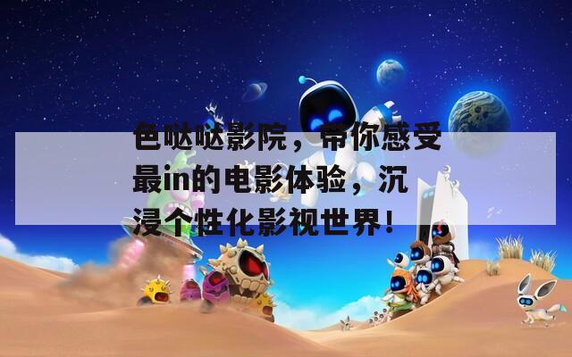 色哒哒影院，带你感受最in的电影体验，沉浸个性化影视世界！