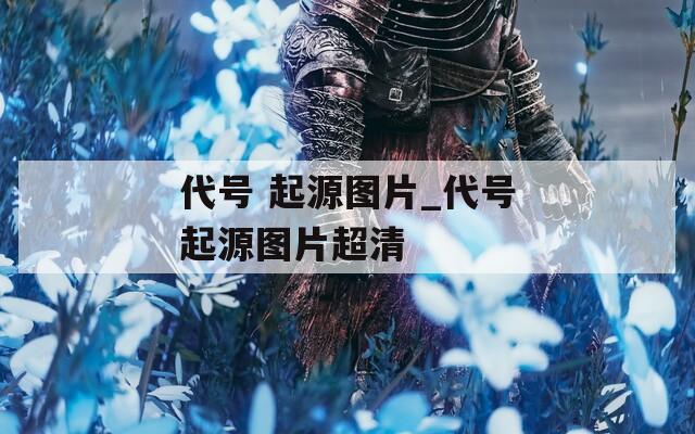 代号 起源图片_代号起源图片超清