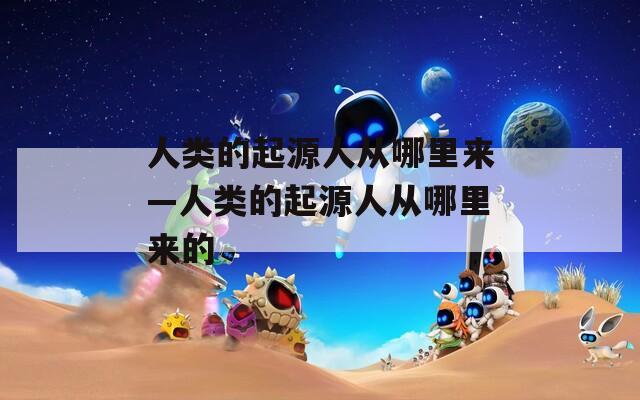 人类的起源人从哪里来—人类的起源人从哪里来的