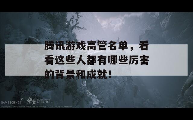 腾讯游戏高管名单，看看这些人都有哪些厉害的背景和成就！