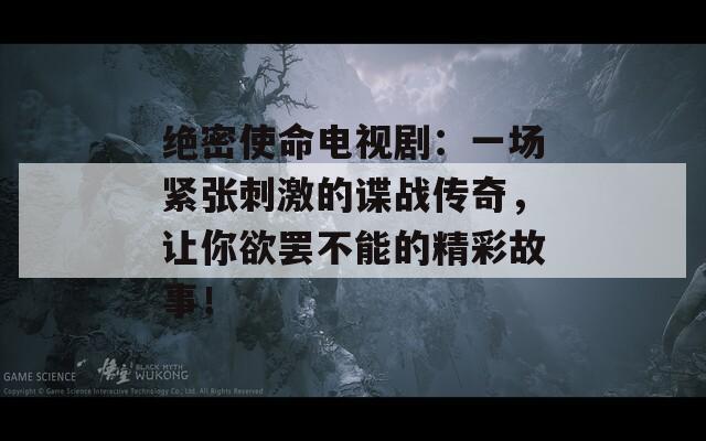 绝密使命电视剧：一场紧张刺激的谍战传奇，让你欲罢不能的精彩故事！