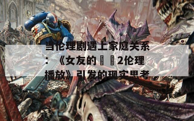 当伦理剧遇上家庭关系：《女友的妺妺2伦理播放》引发的现实思考