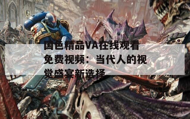 国色精品VA在线观看免费视频：当代人的视觉盛宴新选择