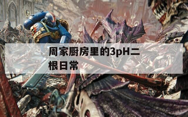 周家厨房里的3pH二根日常