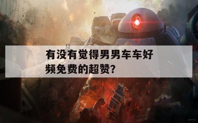 有没有觉得男男车车好频免费的超赞？
