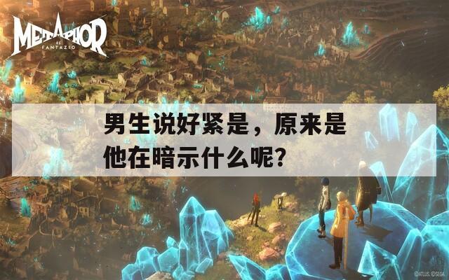 男生说好紧是，原来是他在暗示什么呢？