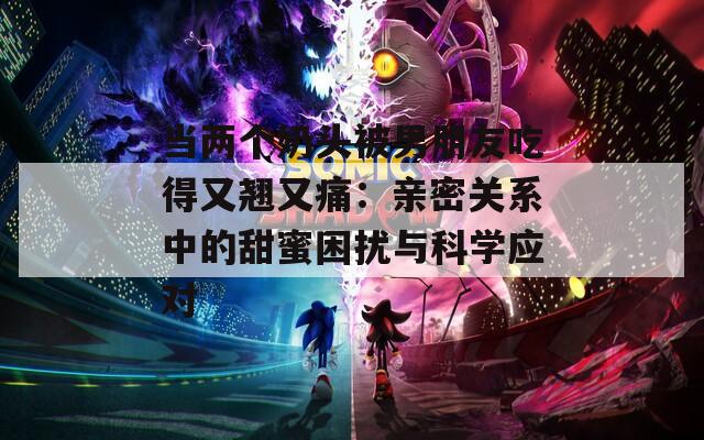 当两个奶头被男朋友吃得又翘又痛：亲密关系中的甜蜜困扰与科学应对